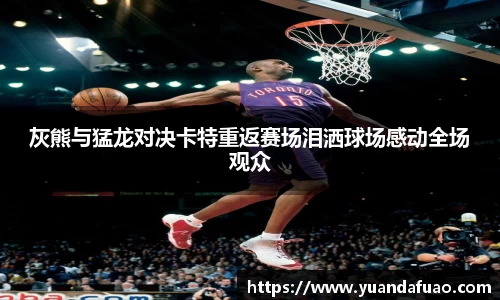 灰熊与猛龙对决卡特重返赛场泪洒球场感动全场观众