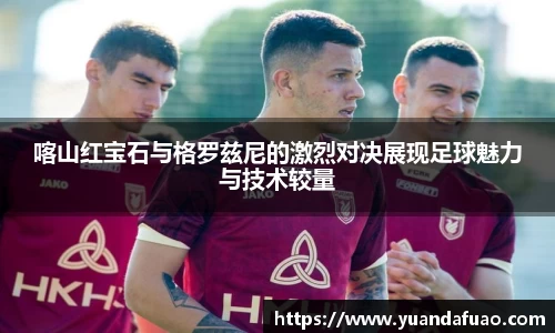 喀山红宝石与格罗兹尼的激烈对决展现足球魅力与技术较量