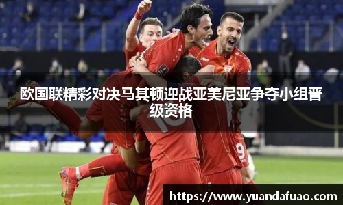 欧国联精彩对决马其顿迎战亚美尼亚争夺小组晋级资格
